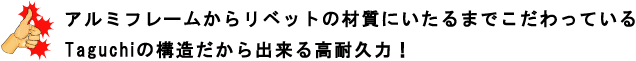 アルミフレームからリベットの材質にいたるまでこだわっているTaguchiの構造だから出来る高耐久力！