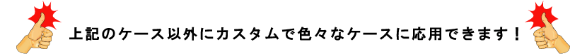 上記のケース以外にカスタムで色々なケースに応用できます！